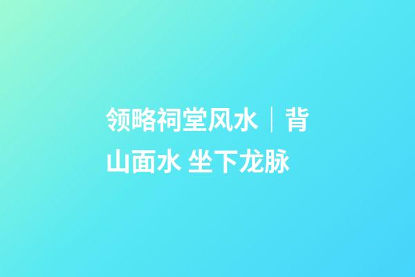 领略祠堂风水｜背山面水 坐下龙脉